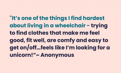 Pale orange background with teal and navy text that reads "It's one of the things I find hardest about living in a wheelchair - trying to find clothes that make me feel good, fit well, are comfy and easy to get on/off... feels like I'm looking for a unicorn!" - Anonymous