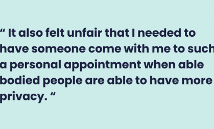  It also felt unfair that I needed to have someone come with me to such a personal appointment when able bodied people are able to have more privacy. 
